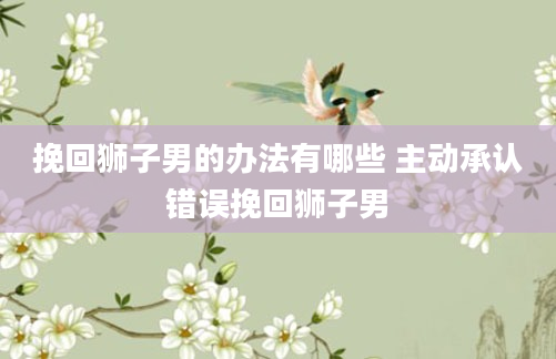 挽回狮子男的办法有哪些 主动承认错误挽回狮子男