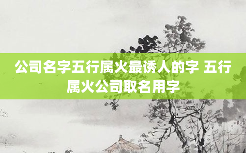 公司名字五行属火最诱人的字 五行属火公司取名用字