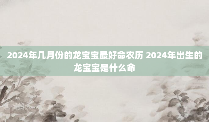 2024年几月份的龙宝宝最好命农历 2024年出生的龙宝宝是什么命