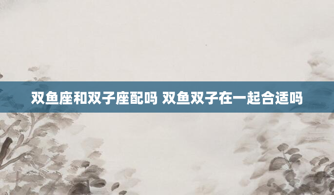 双鱼座和双子座配吗 双鱼双子在一起合适吗