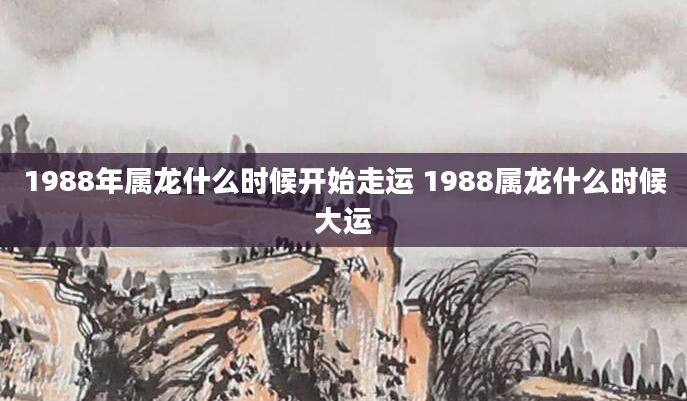 1988年属龙什么时候开始走运 1988属龙什么时候大运