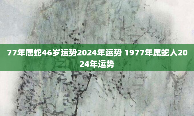 77年属蛇46岁运势2024年运势 1977年属蛇人2024年运势