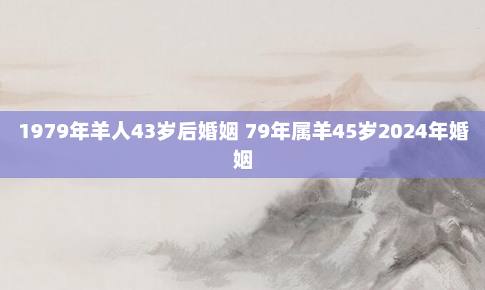 1979年羊人43岁后婚姻 79年属羊45岁2024年婚姻