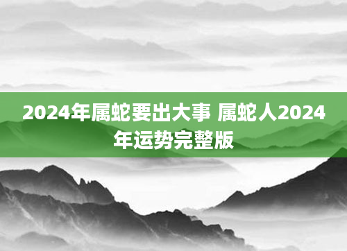 2024年属蛇要出大事 属蛇人2024年运势完整版