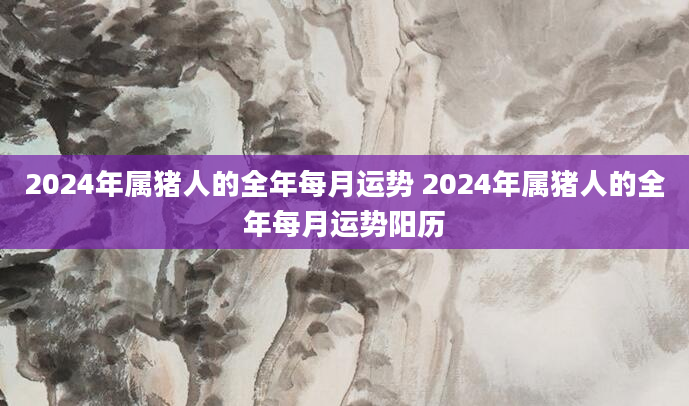 2024年属猪人的全年每月运势 2024年属猪人的全年每月运势阳历