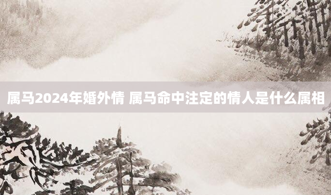 属马2024年婚外情 属马命中注定的情人是什么属相