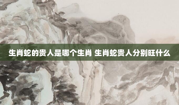 生肖蛇的贵人是哪个生肖 生肖蛇贵人分别旺什么
