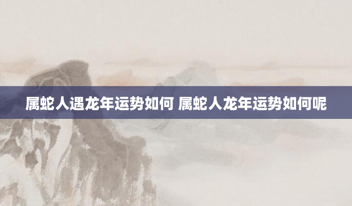 属蛇人遇龙年运势如何 属蛇人龙年运势如何呢