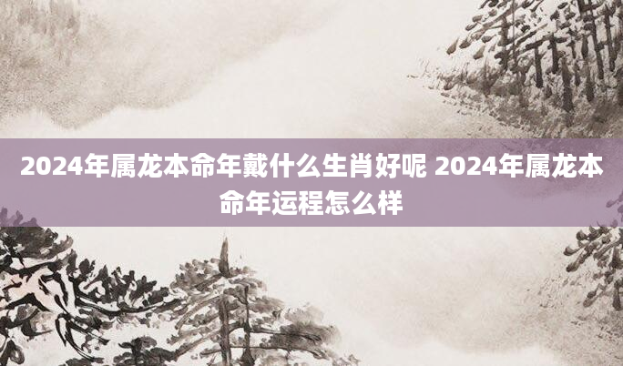 2024年属龙本命年戴什么生肖好呢 2024年属龙本命年运程怎么样