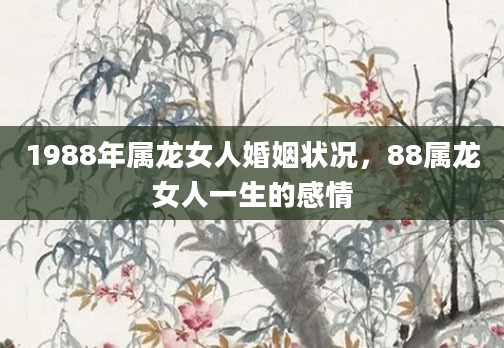 1988年属龙女人婚姻状况，88属龙女人一生的感情