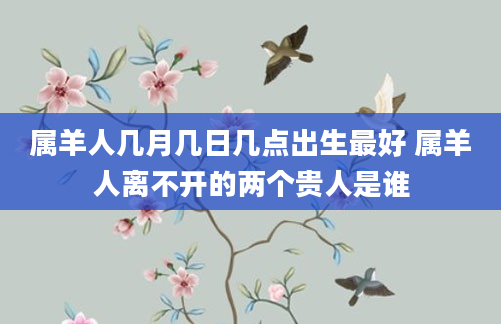 属羊人几月几日几点出生最好 属羊人离不开的两个贵人是谁