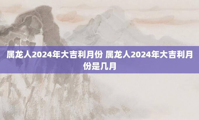 属龙人2024年大吉利月份 属龙人2024年大吉利月份是几月