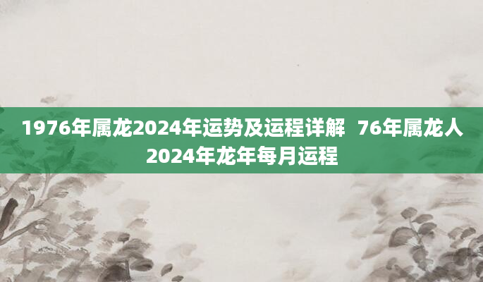 1976年属龙2024年运势及运程详解  76年属龙人2024年龙年每月运程