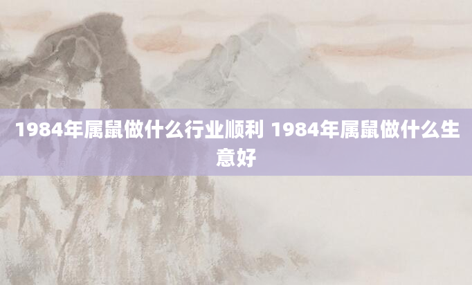 1984年属鼠做什么行业顺利 1984年属鼠做什么生意好
