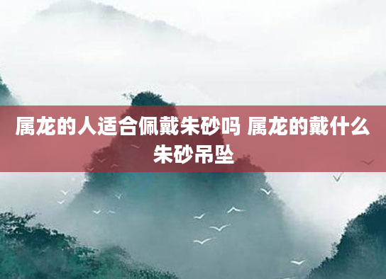 属龙的人适合佩戴朱砂吗 属龙的戴什么朱砂吊坠