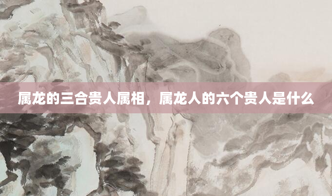 属龙的三合贵人属相，属龙人的六个贵人是什么