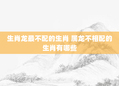 生肖龙最不配的生肖 属龙不相配的生肖有哪些