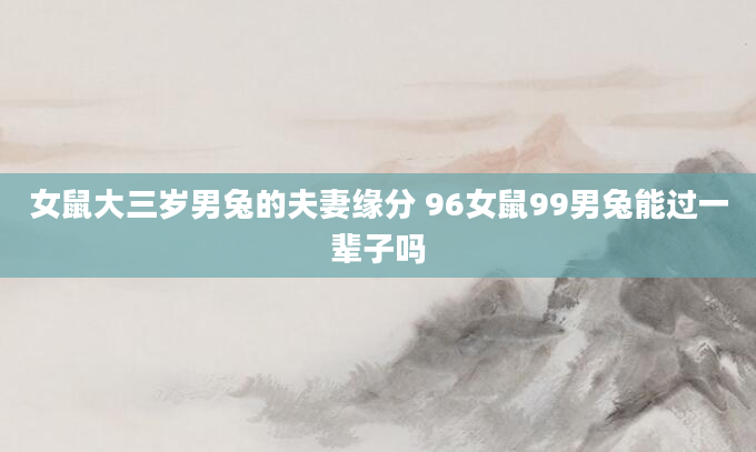 女鼠大三岁男兔的夫妻缘分 96女鼠99男兔能过一辈子吗