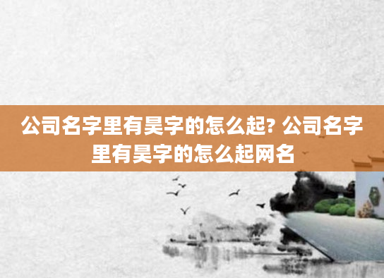 公司名字里有昊字的怎么起? 公司名字里有昊字的怎么起网名