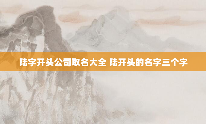 陆字开头公司取名大全 陆开头的名字三个字