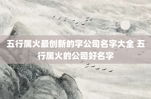五行属火最创新的字公司名字大全 五行属火的公司好名字