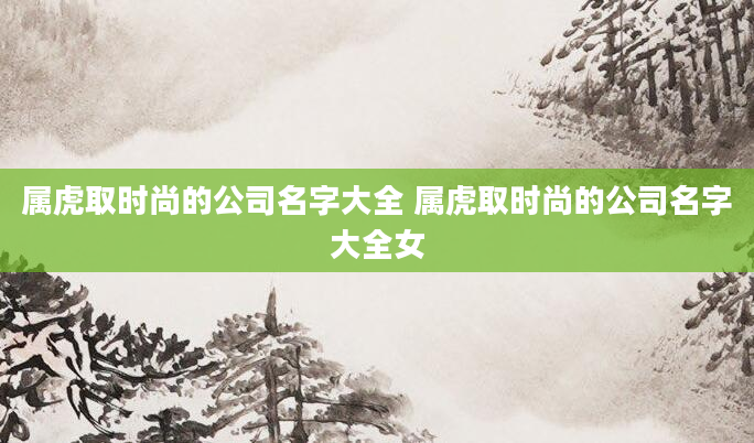 属虎取时尚的公司名字大全 属虎取时尚的公司名字大全女