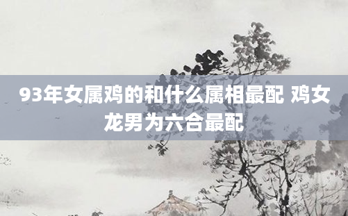 93年女属鸡的和什么属相最配 鸡女龙男为六合最配