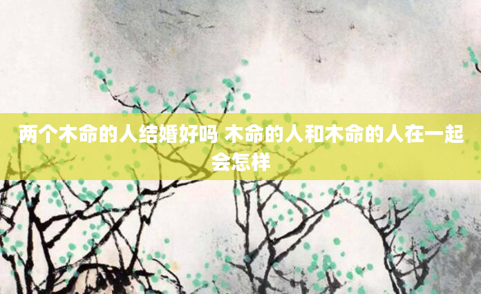 两个木命的人结婚好吗 木命的人和木命的人在一起会怎样