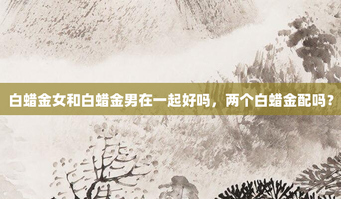 白蜡金女和白蜡金男在一起好吗，两个白蜡金配吗？