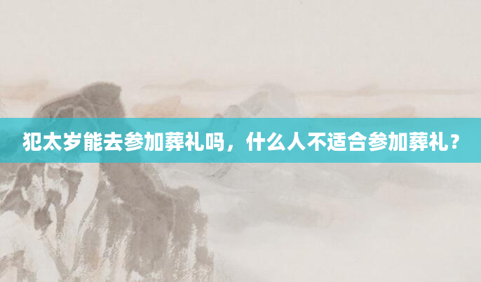 犯太岁能去参加葬礼吗，什么人不适合参加葬礼？