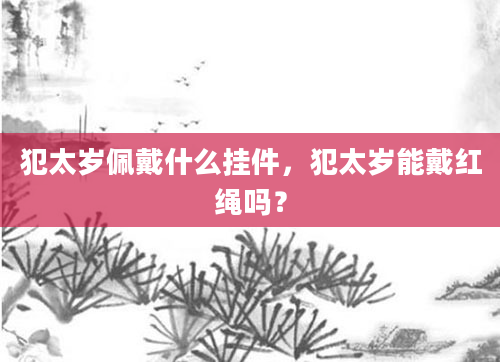犯太岁佩戴什么挂件，犯太岁能戴红绳吗？