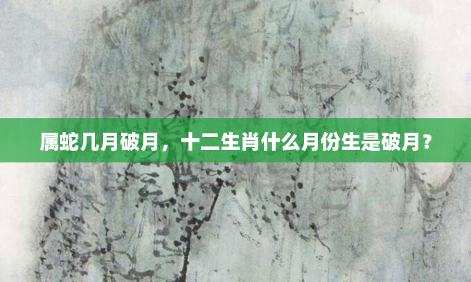 属蛇几月破月，十二生肖什么月份生是破月？