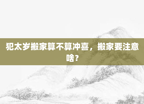 犯太岁搬家算不算冲喜，搬家要注意啥？