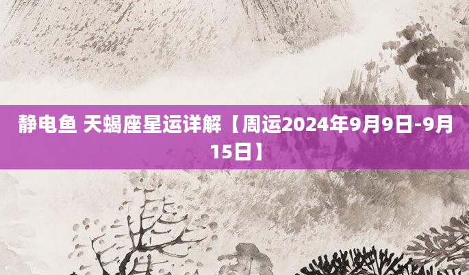 静电鱼 天蝎座星运详解【周运2024年9月9日-9月15日】