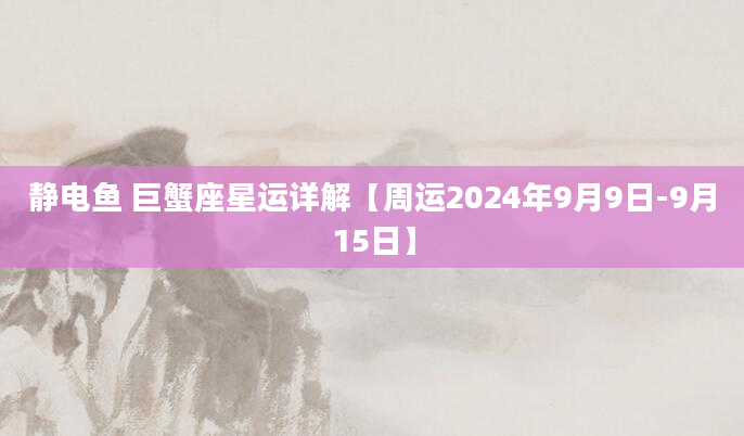 静电鱼 巨蟹座星运详解【周运2024年9月9日-9月15日】