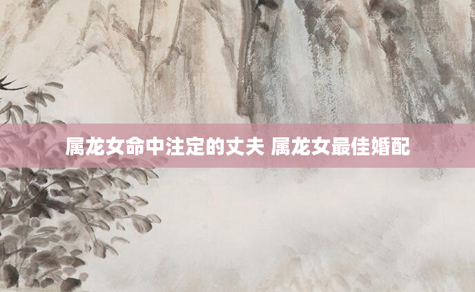 属龙女命中注定的丈夫 属龙女最佳婚配