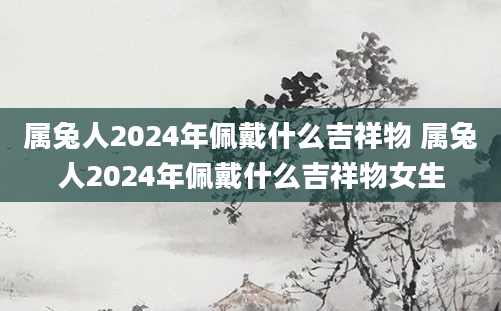 属兔人2024年佩戴什么吉祥物 属兔人2024年佩戴什么吉祥物女生