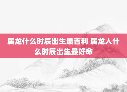 属龙什么时辰出生最吉利 属龙人什么时辰出生最好命