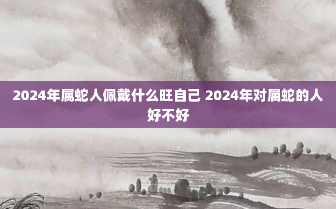 2024年属蛇人佩戴什么旺自己 2024年对属蛇的人好不好