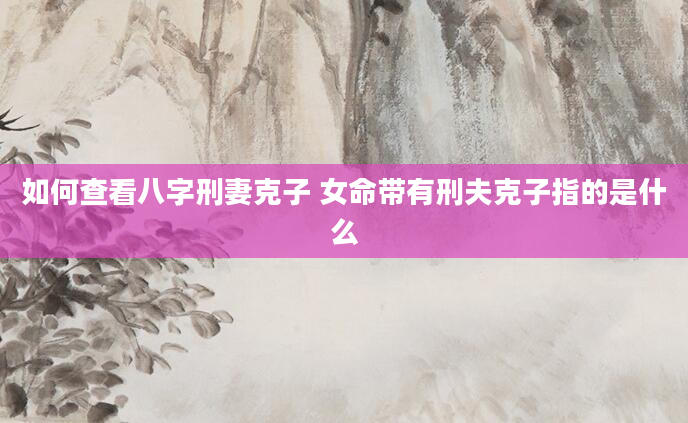 如何查看八字刑妻克子 女命带有刑夫克子指的是什么