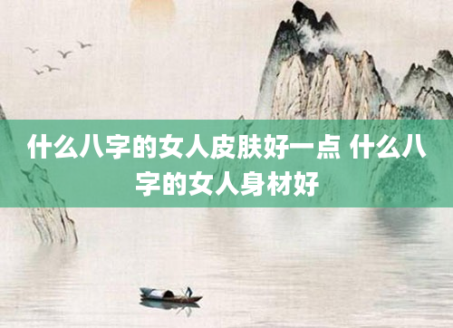 什么八字的女人皮肤好一点 什么八字的女人身材好