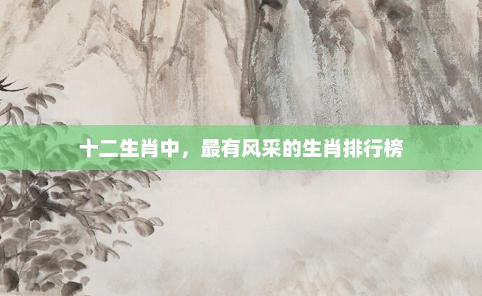十二生肖中，最有风采的生肖排行榜