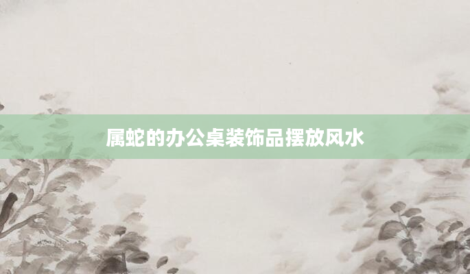 属蛇的办公桌装饰品摆放风水