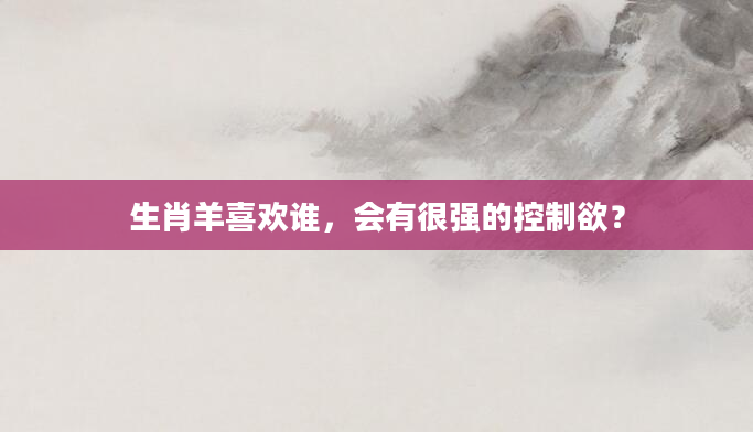 生肖羊喜欢谁，会有很强的控制欲？