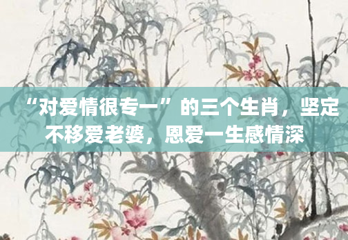 “对爱情很专一”的三个生肖，坚定不移爱老婆，恩爱一生感情深