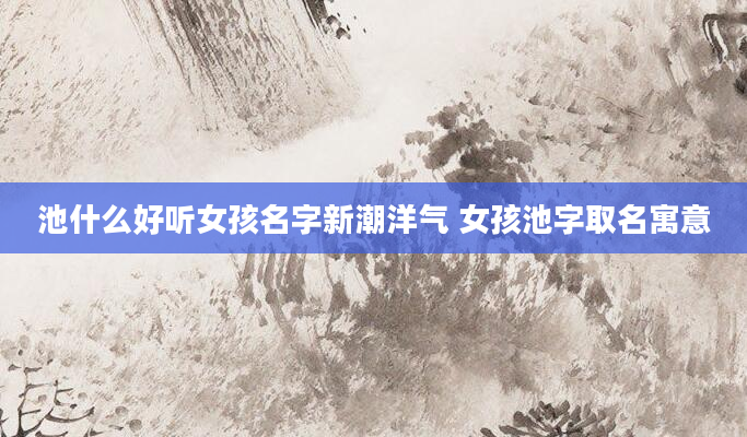 池什么好听女孩名字新潮洋气 女孩池字取名寓意