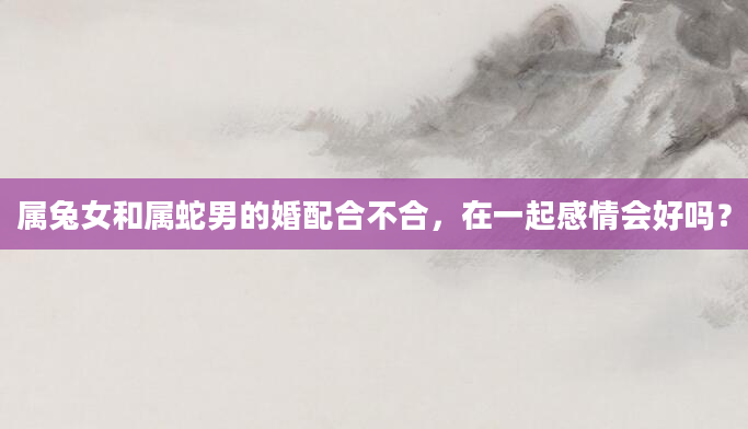 属兔女和属蛇男的婚配合不合，在一起感情会好吗？