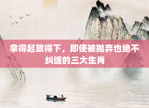 拿得起放得下，即使被抛弃也绝不纠缠的三大生肖