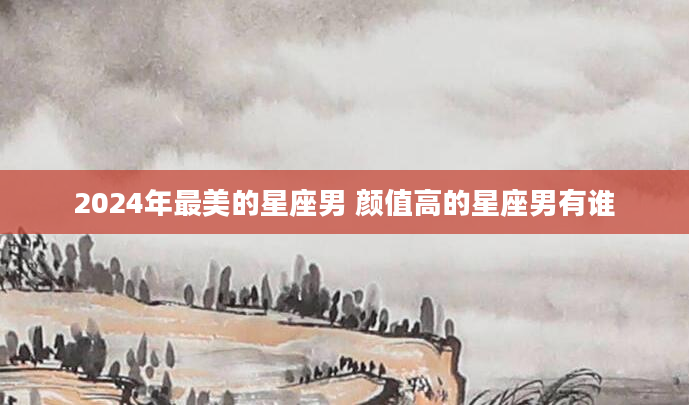 2024年最美的星座男 颜值高的星座男有谁
