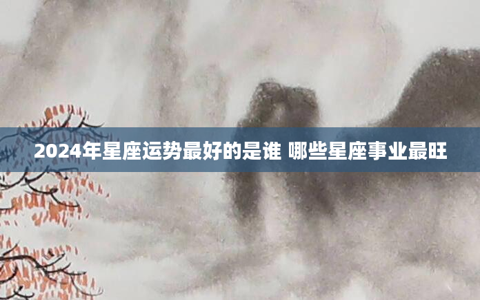 2024年星座运势最好的是谁 哪些星座事业最旺